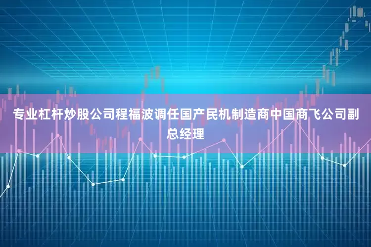 专业杠杆炒股公司程福波调任国产民机制造商中国商飞公司副总经理