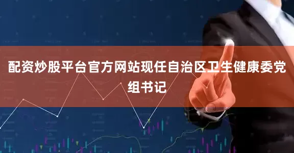 配资炒股平台官方网站现任自治区卫生健康委党组书记