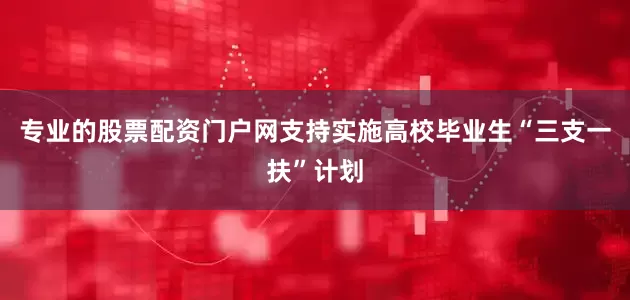 专业的股票配资门户网支持实施高校毕业生“三支一扶”计划