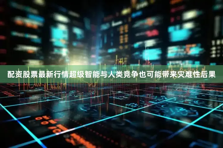 配资股票最新行情超级智能与人类竞争也可能带来灾难性后果