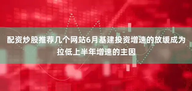 配资炒股推荐几个网站6月基建投资增速的放缓成为拉低上半年增速的主因