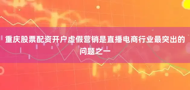 重庆股票配资开户虚假营销是直播电商行业最突出的问题之一