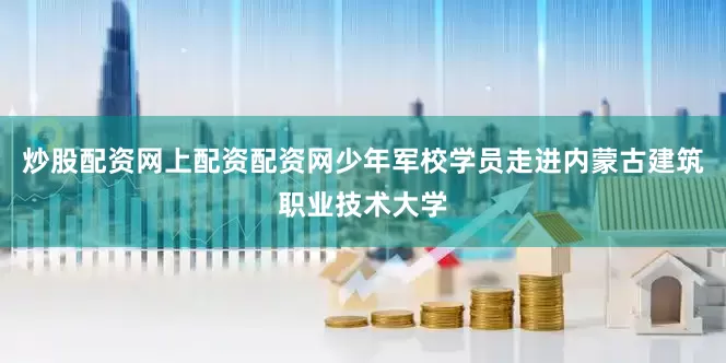 炒股配资网上配资配资网少年军校学员走进内蒙古建筑职业技术大学