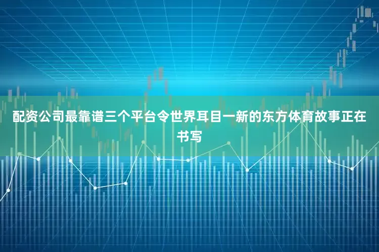 配资公司最靠谱三个平台令世界耳目一新的东方体育故事正在书写