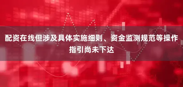 配资在线但涉及具体实施细则、资金监测规范等操作指引尚未下达