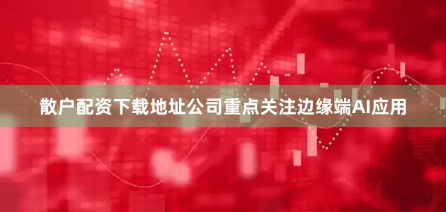 散户配资下载地址公司重点关注边缘端AI应用
