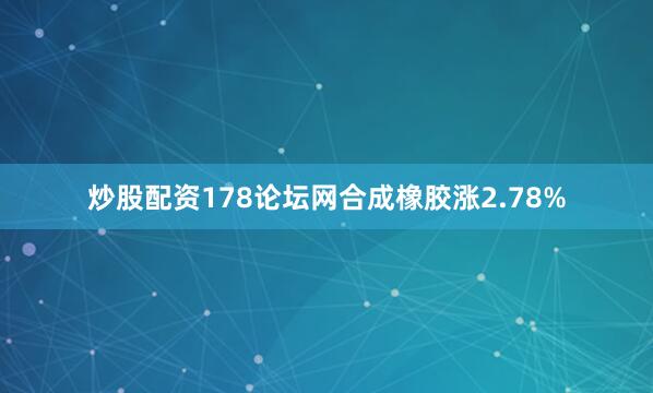 炒股配资178论坛网合成橡胶涨2.78%