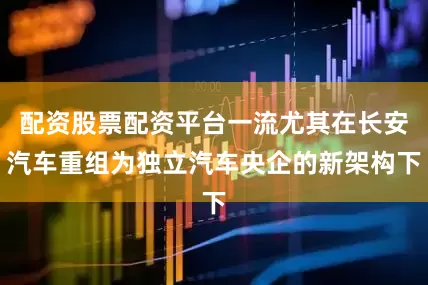 配资股票配资平台一流尤其在长安汽车重组为独立汽车央企的新架构下