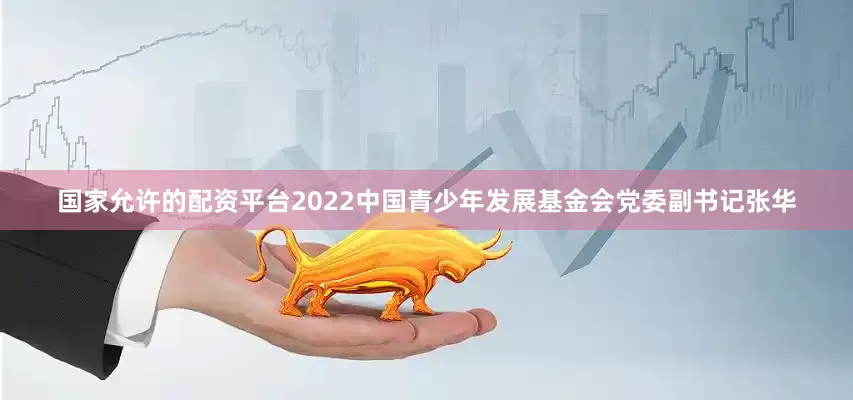 国家允许的配资平台2022中国青少年发展基金会党委副书记张华