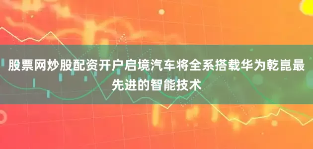 股票网炒股配资开户启境汽车将全系搭载华为乾崑最先进的智能技术