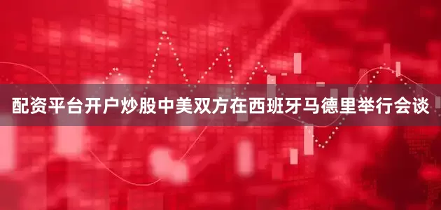配资平台开户炒股中美双方在西班牙马德里举行会谈