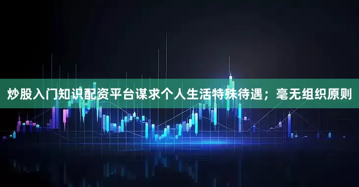 炒股入门知识配资平台谋求个人生活特殊待遇；毫无组织原则