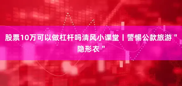 股票10万可以做杠杆吗清风小课堂丨警惕公款旅游＂隐形衣＂