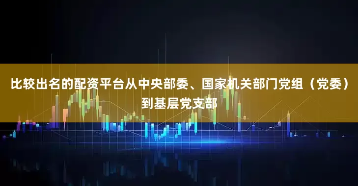 比较出名的配资平台从中央部委、国家机关部门党组（党委）到基层党支部