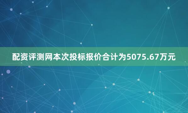 配资评测网本次投标报价合计为5075.67万元