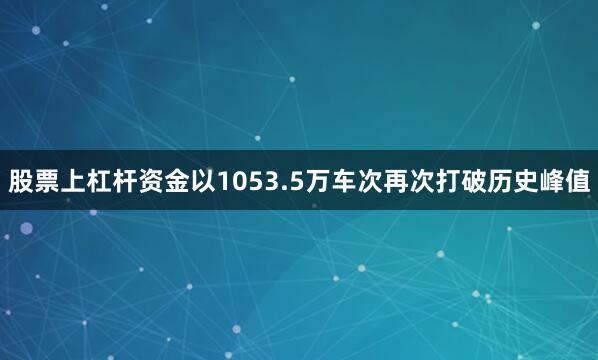 股票上杠杆资金以1053.5万车次再次打破历史峰值