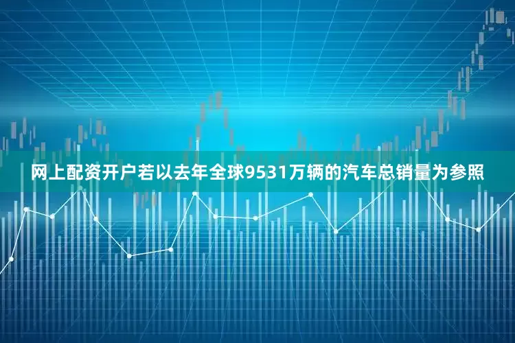 网上配资开户若以去年全球9531万辆的汽车总销量为参照
