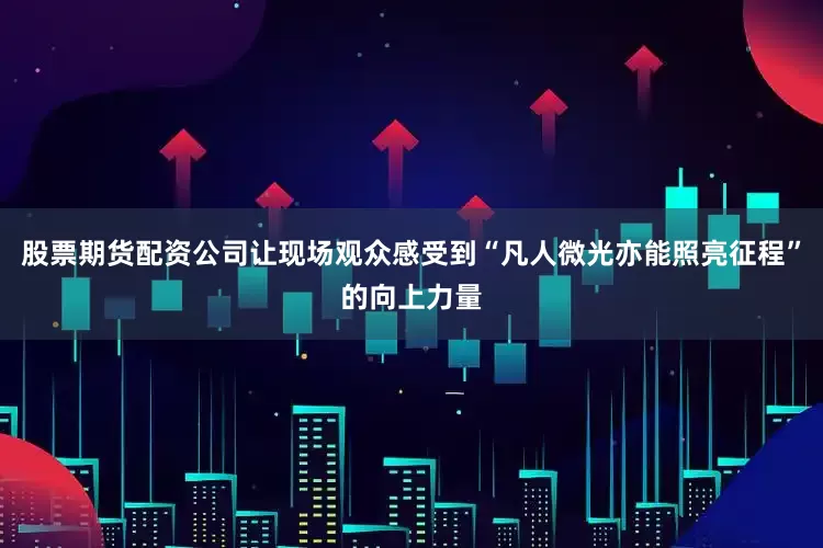 股票期货配资公司让现场观众感受到“凡人微光亦能照亮征程”的向上力量