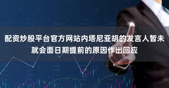 配资炒股平台官方网站内塔尼亚胡的发言人暂未就会面日期提前的原因作出回应