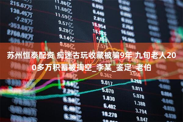 苏州恒泰配资 痴迷古玩收藏被骗9年 九旬老人200多万积蓄被掏空_李某_鉴定_老伯
