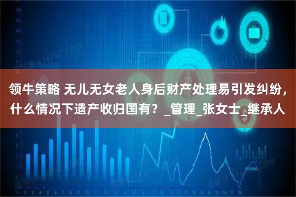 领牛策略 无儿无女老人身后财产处理易引发纠纷，什么情况下遗产收归国有？_管理_张女士_继承人