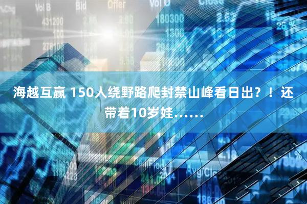 海越互赢 150人绕野路爬封禁山峰看日出？！还带着10岁娃……