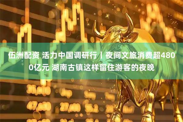 伍洲配资 活力中国调研行丨夜间文旅消费超4800亿元 湖南古镇这样留住游客的夜晚